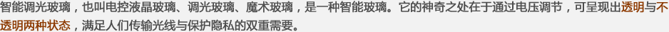 智能調(diào)光玻璃，也叫電控液晶玻璃、調(diào)光玻璃、魔術(shù)玻璃，是一種智能玻璃。它的神奇之處在于通過(guò)電壓調(diào)節(jié)，可呈現(xiàn)出透明與不透明兩種狀態(tài)，滿(mǎn)足人們傳輸光線(xiàn)與保護(hù)隱私的雙重需要。